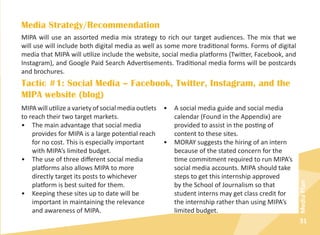 31
MediaPlan
Media Strategy/Recommendation
MIPA will use an assorted media mix strategy to rich our target audiences. The mix that we
will use will include both digital media as well as some more traditional forms. Forms of digital
media that MIPA will utilize include the website, social media platforms (Twitter, Facebook, and
Instagram), and Google Paid Search Advertisements. Traditional media forms will be postcards
and brochures.
Tactic #1: Social Media – Facebook, Twitter, Instagram, and the
MIPA website (blog)
MIPA will utilize a variety of social media outlets
to reach their two target markets.
•	 The main advantage that social media
provides for MIPA is a large potential reach
for no cost. This is especially important
with MIPA’s limited budget.
•	 The use of three different social media
platforms also allows MIPA to more
directly target its posts to whichever
platform is best suited for them.
•	 Keeping these sites up to date will be
important in maintaining the relevance
and awareness of MIPA.
•	 A social media guide and social media
calendar (Found in the Appendix) are
provided to assist in the posting of
content to these sites.
•	 MORAY suggests the hiring of an intern
because of the stated concern for the
time commitment required to run MIPA’s
social media accounts. MIPA should take
steps to get this internship approved
by the School of Journalism so that
student interns may get class credit for
the internship rather than using MIPA’s
limited budget.
 