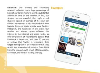 32
MediaPlan
Rationale: Our primary and secondary
research indicated that a large percentage of
both of our target markets spend a substantial
amount of time on the Internet. In fact, our
student survey revealed that high school
students spend an average of 4.4 hour per
day on the Internet. It also indicated that their
favorite forms of social media were Twitter,
Instagram, and Facebook, in this order. Our
teacher and adviser survey reflected this
interest in the Internet and social media, as
over 80 percent of respondents believe that
Facebook is important, and over 60 percent
of believe that Twitter is important. Both
target demographics also indicated that they
would like to receive information from MIPA
from the Internet, with email, MIPA’s website,
Facebook, and Twitter leading the way.
Example:
 