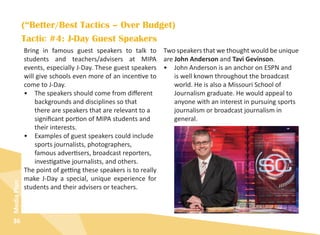 36
MediaPlan
Tactic #4: J-Day Guest Speakers
Bring in famous guest speakers to talk to
students and teachers/advisers at MIPA
events, especially J-Day. These guest speakers
will give schools even more of an incentive to
come to J-Day.
•	 The speakers should come from different
backgrounds and disciplines so that
there are speakers that are relevant to a
significant portion of MIPA students and
their interests.
•	 Examples of guest speakers could include
sports journalists, photographers,
famous advertisers, broadcast reporters,
investigative journalists, and others.
The point of getting these speakers is to really
make J-Day a special, unique experience for
students and their advisers or teachers.
Two speakers that we thought would be unique
are John Anderson and Tavi Gevinson.
•	 John Anderson is an anchor on ESPN and
is well known throughout the broadcast
world. He is also a Missouri School of
Journalism graduate. He would appeal to
anyone with an interest in pursuing sports
journalism or broadcast journalism in
general.
(“Better/Best Tactics – Over Budget)
 