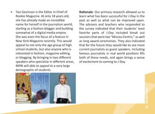 37
MediaPlan
•	 Tavi Gevinson is the Editor in Chief of
Rookie Magazine. At only 18 years old,
she has already made an incredible
name for herself in the journalism world,
starting as a fashion blogger and building
somewhat of a digital media empire.
She was even the focus of a feature in
New York Magazine recently. This would
appeal to not only the age group of high
school students, but also anyone who is
interested in fashion, magazine editing,
or blogging. By bringing in two different
speakers who specialize in different areas,
MIPA will able to appeal to a very large
demographic of students.
Rationale: Our primary research allowed us to
learn what has been successful for J-Day in the
past as well as what can be improved upon.
The advisers and teachers who responded to
the survey indicated that their students’ least
favorite parts of J-Day included break out
sessions that were too “Mizzou Centric,” as well
as long award ceremonies. They also indicated
that for the future they would like to see more
current journalists as guest speakers. Including
famous journalists in real world positions fills
both of these needs, and again brings a sense
of excitement to coming to J-Day.
 