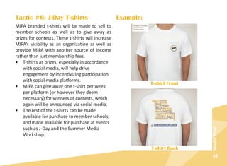 39
MediaPlan
Tactic #6: J-Day T-shirts
MIPA branded t-shirts will be made to sell to
member schools as well as to give away as
prizes for contests. These t-shirts will increase
MIPA’s visibility as an organization as well as
provide MIPA with another source of income
rather than just membership fees.
•	 T-shirts as prizes, especially in accordance
with social media, will help drive
engagement by incentivizing participation
with social media platforms.
•	 MIPA can give away one t-shirt per week
per platform (or however they deem
necessary) for winners of contests, which
again will be announced via social media.
•	 The rest of the t-shirts can be made
available for purchase to member schools,
and made available for purchase at events
such as J-Day and the Summer Media
Workshop.
Example:
T-shirt Front
T-shirt Back
 
