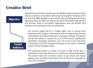 45
Creative
Creative Brief
Objective
Target
Audience
WewanttoraisethelevelofawarenessforMIPAforhighschooljournalism
advisers, teachers and students while also increasing the relevance of the
services that MIPA provides to its members. By rebranding and creating a
digital presence for MIPA, we hope to be top of mind when high advisers
and teachers think of journalistic organizations that will benefit their
students and, ultimately, increase membership.
Our primary target will be a “middle aged” man or woman who
graduated with a degree in journalism and has experienced working
in the field or journalism before he or she began teaching. This person
will be the adviser or teacher for one of the school’s publications
(yearbook, newspaper, broadcast, etc.). He or she is also interested
in keeping up with the changing landscape of journalism, especially
when it comes to digital media.
Our secondary target is a junior or senior in high school who is
involved in at least one of his or her school’s journalistic publications.
This person takes AP or honors classes to get ahead and enjoys
getting news and other information from the Internet, especially on
his or her cell phone.
 
