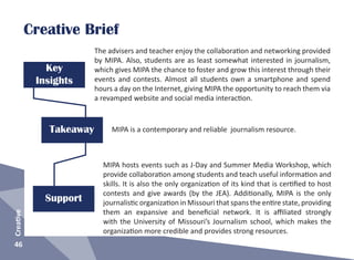 Takeaway
Key
Insights
46
Creative
The advisers and teacher enjoy the collaboration and networking provided
by MIPA. Also, students are as least somewhat interested in journalism,
which gives MIPA the chance to foster and grow this interest through their
events and contests. Almost all students own a smartphone and spend
hours a day on the Internet, giving MIPA the opportunity to reach them via
a revamped website and social media interaction.
MIPA is a contemporary and reliable journalism resource.
Support
MIPA hosts events such as J-Day and Summer Media Workshop, which
provide collaboration among students and teach useful information and
skills. It is also the only organization of its kind that is certified to host
contests and give awards (by the JEA). Additionally, MIPA is the only
journalistic organization in Missouri that spans the entire state, providing
them an expansive and beneficial network. It is affiliated strongly
with the University of Missouri’s Journalism school, which makes the
organization more credible and provides strong resources.
Creative Brief
 