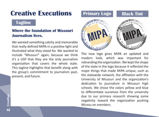 48
Creative
Creative Executions
Missouri
I
n
t e r S c h o l a
s
tic
P
r
e s s A s s o c
i
a
tion
MIPA
Missouri
I
n
t e r S c h o l a
s
tic
P
r
e s s A s s o c
i
a
tion
MIPAWhere the foundation of Missouri
Journalism lives.
Primary Logo Black Tint
Tagline
We wanted something catchy and memorable
that really defined MIPA in a positive light and
illustrated what they stood for. We wanted to
include “Missouri” again, because we think
it’s a USP that they are the only journalism
organization that covers the whole state.
This tagline highlights that benefit along with
the group’s commitment to journalism past,
present, and future.
The new logo gives MIPA an updated and
modern look, which was important for
rebranding the organization. We kept the shape
of the state in the logo because it reflected the
major things that made MIPA unique, such as
the statewide network, the affiliation with the
University of Missouri and the organization’s
dedication to journalism in Missouri high
schools. We chose the colors yellow and blue
to differentiate ourselves from the university
due to our primary research showing some
negativity toward the organization pushing
Mizzou on members.
 