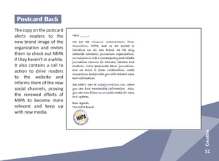 51
Creative
Postcard Back
The copy on the postcard
alerts readers to the
new brand image of the
organization and invites
them to check out MIPA
if they haven’t in a while.
It also contains a call to
action to drive readers
to the website and
informs them of the new
social channels, proving
the renewed efforts of
MIPA to become more
relevant and keep up
with new media.
 
