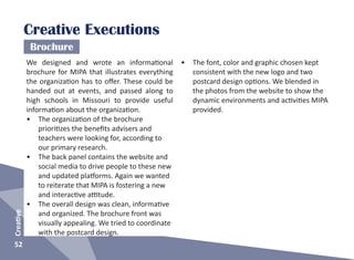52
Creative
Creative Executions
Brochure
We designed and wrote an informational
brochure for MIPA that illustrates everything
the organization has to offer. These could be
handed out at events, and passed along to
high schools in Missouri to provide useful
information about the organization.
•	 The organization of the brochure
prioritizes the benefits advisers and
teachers were looking for, according to
our primary research.
•	 The back panel contains the website and
social media to drive people to these new
and updated platforms. Again we wanted
to reiterate that MIPA is fostering a new
and interactive attitude.
•	 The overall design was clean, informative
and organized. The brochure front was
visually appealing. We tried to coordinate
with the postcard design.
•	 The font, color and graphic chosen kept
consistent with the new logo and two
postcard design options. We blended in
the photos from the website to show the
dynamic environments and activities MIPA
provided.
 