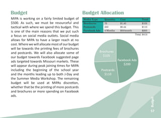 57
Budget
Budget AllocationBudget
MIPA is working on a fairly limited budget of
$500. As such, we must be resourceful and
tactical with where we spend this budget. This
is one of the main reasons that we put such
a focus on social media outlets. Social media
allows for MIPA to have a larger reach at no
cost. Where we will allocate most of our budget
will be towards the printing fees of brochures
and postcards. We will also allocate some of
our budget towards Facebook suggested page
ads targeted towards Missouri markets. These
will appear during peak joining times for MIPA
including the beginning of the school year
and the months leading up to both J-Day and
the Summer Media Workshop. The remaining
budget will be used at MIPAs discretion,
whether that be the printing of more postcards
and brochures or more spending on Facebook
ads.
 
