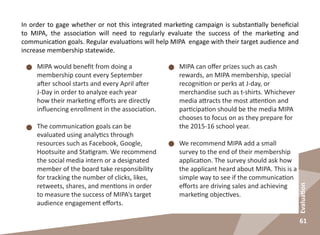 61
Evaluation
In order to gage whether or not this integrated marketing campaign is substantially beneficial
to MIPA, the association will need to regularly evaluate the success of the marketing and
communication goals. Regular evaluations will help MIPA engage with their target audience and
increase membership statewide.
MIPA would benefit from doing a
membership count every September
after school starts and every April after
J-Day in order to analyze each year
how their marketing efforts are directly
influencing enrollment in the association.
The communication goals can be
evaluated using analytics through
resources such as Facebook, Google,
Hootsuite and Statigram. We recommend
the social media intern or a designated
member of the board take responsibility
for tracking the number of clicks, likes,
retweets, shares, and mentions in order
to measure the success of MIPA’s target
audience engagement efforts.
MIPA can offer prizes such as cash
rewards, an MIPA membership, special
recognition or perks at J-day, or
merchandise such as t-shirts. Whichever
media attracts the most attention and
participation should be the media MIPA
chooses to focus on as they prepare for
the 2015-16 school year.
We recommend MIPA add a small
survey to the end of their membership
application. The survey should ask how
the applicant heard about MIPA. This is a
simple way to see if the communication
efforts are driving sales and achieving
marketing objectives.
 