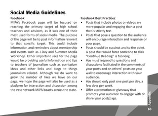 63
Appendix
Social Media Guidelines
Facebook:
MIPA’s Facebook page will be focused on
reaching the primary target of high school
teachers and advisors, as it was one of their
most used forms of social media. The purpose
of the page will be to post information relevant
to that specific target. This could include
information and reminders about membership
and events such as J-Day and Summer Media
Workshop. Other important uses for the page
would be providing useful information and tips
to teachers of journalism such as curriculum
ideas and other links and blogs to things
journalism related. Although we do want to
grow the number of likes we have on our
page, we hope the page will also be used as a
platform for interaction and discussion among
the vast network MIPA boasts across the state.
Facebook Best Practices:
•	 Posts that include photos or videos are
more popular and engaging than a post
that is strictly text.
•	 Posts that pose a question to the audience
will encourage interaction and response on
your page.
•	 Posts should be succinct and to the point.
A post that would force someone to click
“Continue Reading” is too long.
•	 You must respond to questions and
discussions facilitated in the comments of
your posts and on others’ posts on your
wall to encourage interaction with your
audience.
•	 You should only post one post per day, a
few days per week.
•	 Offer a promotion or giveaway that
prompts your audience to engage with or
share your post/page.
 