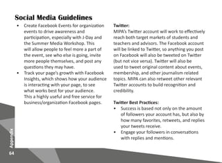 64
Appendix
Social Media Guidelines
•	 Create Facebook Events for organization
events to drive awareness and
participation, especially with J-Day and
the Summer Media Workshop. This
will allow people to feel more a part of
the event, see who else is going, invite
more people themselves, and post any
questions they may have.
•	 Track your page’s growth with Facebook
Insights, which shows how your audience
is interacting with your page, to see
what works best for your audience.
This a highly useful and free service for
business/organization Facebook pages.
Twitter:
MIPA’s Twitter account will work to effectively
reach both target markets of students and
teachers and advisors. The Facebook account
will be linked to Twitter, so anything you post
on Facebook will also be tweeted on Twitter
(but not vice versa). Twitter will also be
used to tweet original content about events,
membership, and other journalism related
topics. MIPA can also retweet other relevant
Twitter accounts to build recognition and
credibility.
Twitter Best Practices:
•	 Success is based not only on the amount
of followers your account has, but also by
how many favorites, retweets, and replies
your tweets receive.
•	 Engage your followers in conversations
with replies and mentions.
 