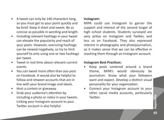 65
Appendix
•	 A tweet can only be 140 characters long,
so you must get to your point quickly and
be brief. Keep it short and sweet. Be as
concise as possible in wording and length.
•	 Including relevant hashtags in your tweet
can elevate the popularity and reach of
your posts. However, overusing hashtags
can be viewed negatively, so try to limit
yourself to only using one or two hashtags
per tweet.
•	 Tweet in real time about relevant current
events.
•	 You can tweet more often than you post
on Facebook. It would also be helpful to
follow and retweet accounts that are in
line with your brand image and ideals.
•	 Host a contest or giveaway.
•	 Grab your audience’s attention by
including a photo or video in your tweets.
Linking your Instagram account to your
Twitter account is also helpful.
Instagram:
MIPA could use Instagram to garner the
support and interest of the second target of
high school students. Students surveyed are
very active on Instagram and Twitter, and
less so on Facebook. They also expressed
interest in photography and photojournalism,
so it makes sense that we can be effective in
reaching them through an Instagram account.
Instagram Best Practices:
•	 Keep posts centered around a brand
theme, MIPA’s would obviously be
journalism. Know what your followers
want and expect. Develop a distinct visual
personality for your organization.
•	 Connect your Instagram account to your
other social media accounts, particularly
Twitter.
 