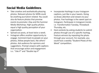 66
Appendix
•	 Take creative and aesthetically pleasing
photos. Relevant photos for MIPA could
be anything journalism related. You could
also do feature photos that preview
events to promote J-Day and the Summer
Media Workshop. High quality photos
equal a high quality perception of your
organization.
•	 Spread out posts, at least twice a week.
•	 Instagram offers another opportunity to
engage. Comment back to people on your
photos, follow people back, like others’
photos. Ask audience for opinions and
suggestions. Prompt viewers with captions
that encourage action and engagement
i.e.: “Like if” and “Double tap if”
Social Media Guidelines
•	 Incorporate Hashtags in your Instagram
captions, just like in your tweets. Doing
so draws attention and viewers to your
photos. Five hashtags is the sweet spot on
Instagram. Participate in Instagram trends
i.e. Transformation Tuesday, Throwback
Thursday, etc.
•	 Host contests by asking students to submit
photos through use of a specific hashtag.
Feature winners by reposting the photo
through your account. For example, you
could host a weekly “Student Photo of the
Week” competition.
 