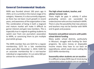 General Environmental Analysis
MIPA was founded almost 100 years ago in
1923, so it is currently in the mature stage of its
category. However, it is also currently stagnant,
as there has not been much growth in recent
years, and awareness of the organization is low.
This combination of being in both a stagnant
and mature market will make it difficult to
garner interest and gain new members. This is
especially true in regards to getting students to
switch over from one journalism association
to MIPA, or convincing them to join multiple
journalistic groups.
The MIPA member fees are $225 for a regular
membership; $275 for a late membership
when paid after December 1, 2014; $100 for
an associate membership for a non-teacher
individual or organization. It is an extra $60 per
adviser for a membership to JEA.
The high school student, teacher, and
adviser turnover rate
There might be gaps in activity if active
graduating seniors are succeeded by
underclassmen who are less involved in MIPA.
There is also the possibility that new advisers
and teachers may not be familiar with MIPA
and its goals and purpose.
Economic and political concerns with public
school district funding
Many public school districts, particularly
in Missouri, struggle with funding for their
programs. No extra money or disposable
income means they have to cut back on
expenditures, which could mean cutting the
$225 MIPA membership.
Seasonality when students are on vacation.
It is difficult to keep MIPA top of mind during
summertime when students are on vacation.
7
SituationAnalysis
 
