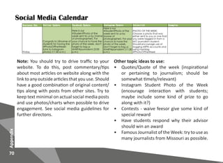 70
Appendix
Social Media Calendar
Note: You should try to drive traffic to your
website. To do this, post commentary/tips
about most articles on website along with the
link to any outside articles that you use. Should
have a good combination of original content/
tips along with posts from other sites. Try to
keep text minimal on actual social media posts
and use photos/charts when possible to drive
engagement. See social media guidelines for
further directons.
Other topic ideas to use:
•	 Quotes/Quote of the week (inspirational
or pertaining to journalism; should be
somewhat timely/relevant)
•	 Instagram Student Photo of the Week
(encourage interaction with students;
maybe include some kind of prize to go
along with it?)
•	 Contests - waive feesor give some kind of
special reward
•	 Have students respond why their advisor
should win an award
•	 Famous Journalist of the Week: try to use as
many journalists from Missouri as possible.
 