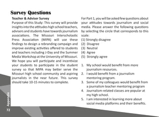 72
Appendix
Survey Questions
Teacher & Adviser Survey
Purpose of this Study: This survey will provide
insights into theattitudes high school teachers,
advisers and students have towards journalism
associations. The Missouri Interscholastic
Press Association (MIPA) will use these
findings to design a rebranding campaign and
improve existing activities offered to students
and teachers including J-Day and the Summer
Media Workshop at the University of Missouri.
We hope you will participate and incentivize
your students to participate in the student
survey so that MIPA may better serve the
Missouri high school community and aspiring
journalists in the near future. This survey
should take 10-15 minutes to complete.
ForPart1,youwillbeaskedfewquestionsabout
your attitudes towards journalism and social
media. Please answer the following questions
by selecting the circle that corresponds to this
scale:
(1) Strongly disagree
(2) Disagree
(3) Neutral
(4) Agree
(5) Strongly agree
1.	 My school would benefit from more
journalism resources.
2.	 I would benefit from a journalism
mentoring program.
3.	 Some of my colleagues would benefit from
a journalism teacher mentoring program
4.	 Journalism-related classes are popular at
my high school.
5.	 I am interested in learning more about
social media platforms and their benefits.
 