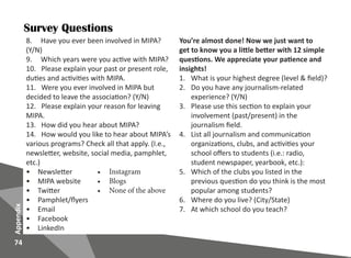 74
Appendix
8. Have you ever been involved in MIPA?
(Y/N)
9. Which years were you active with MIPA?
10. Please explain your past or present role,
duties and activities with MIPA.
11. Were you ever involved in MIPA but
decided to leave the association? (Y/N)
12. Please explain your reason for leaving
MIPA.
13. How did you hear about MIPA?
14. How would you like to hear about MIPA’s
various programs? Check all that apply. (I.e.,
newsletter, website, social media, pamphlet,
etc.)
•	 Newsletter
•	 MIPA website
•	 Twitter
•	 Pamphlet/flyers
•	 Email
•	 Facebook
•	 LinkedIn
You’re almost done! Now we just want to
get to know you a little better with 12 simple
questions. We appreciate your patience and
insights!
1.	 What is your highest degree (level & field)?
2.	 Do you have any journalism-related
experience? (Y/N)
3.	 Please use this section to explain your
involvement (past/present) in the
journalism field.
4.	 List all journalism and communication
organizations, clubs, and activities your
school offers to students (i.e.: radio,
student newspaper, yearbook, etc.):
5.	 Which of the clubs you listed in the
previous question do you think is the most
popular among students?
6.	 Where do you live? (City/State)
7.	 At which school do you teach?
•	 Instagram
•	 Blogs
•	 None of the above
Survey Questions
 