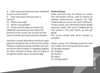 75
Appendix
8. How many years have you been employed
at your current school?
9. How many years have you been a
teacher?
10. What is your age?
11. What is your gender?
12. Please use this space to provide any
additional comments you have about the
contents of this survey. You can also use this
space to clarify any of your previous answers.
And that’s a wrap! We’d like to thank you again
again for taking the time to fill out this survey.
Thanks to awesome faculty members like you,
we will be able to design an engaging program
for those students of yours who are going to
change the world. Have a wonderful day!
Student Survey
Hello, and thank you for taking our survey!
This information will be used to revamp an
exciting extracurricular program for high
students like you across the state of Missouri.
In other words, your info will be used to design
awesome events that you’ll probably get to
miss school in the near future…so let’s get
going!
This survey should take 10-15 minutes to
complete.
Please answer the following questions with
the number that corresponds to this scale:
(1) Strongly disagree
(2) Disagree
(3) Neutral
(4) Agree
(5) Strongly agree
 