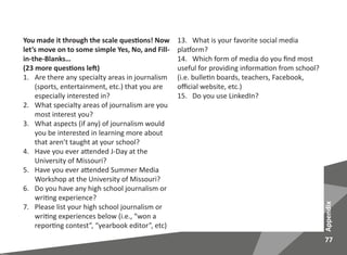 77
Appendix
You made it through the scale questions! Now
let’s move on to some simple Yes, No, and Fill-
in-the-Blanks…
(23 more questions left)
1.	 Are there any specialty areas in journalism
(sports, entertainment, etc.) that you are
especially interested in?
2.	 What specialty areas of journalism are you
most interest you?
3.	 What aspects (if any) of journalism would
you be interested in learning more about
that aren’t taught at your school?
4.	 Have you ever attended J-Day at the
University of Missouri?
5.	 Have you ever attended Summer Media
Workshop at the University of Missouri?
6.	 Do you have any high school journalism or
writing experience?
7.	 Please list your high school journalism or
writing experiences below (i.e., “won a
reporting contest”, “yearbook editor”, etc)
13. What is your favorite social media
platform?
14. Which form of media do you find most
useful for providing information from school?
(i.e. bulletin boards, teachers, Facebook,
official website, etc.)
15. Do you use LinkedIn?
 
