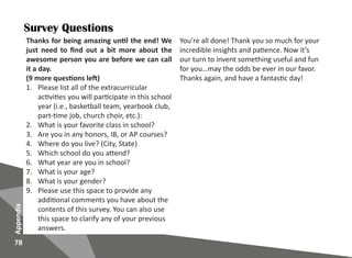 78
Appendix
Survey Questions
Thanks for being amazing until the end! We
just need to find out a bit more about the
awesome person you are before we can call
it a day.
(9 more questions left)
1.	 Please list all of the extracurricular
activities you will participate in this school
year (i.e., basketball team, yearbook club,
part-time job, church choir, etc.):
2.	 What is your favorite class in school?
3.	 Are you in any honors, IB, or AP courses?
4.	 Where do you live? (City, State)
5.	 Which school do you attend?
6.	 What year are you in school?
7.	 What is your age?
8.	 What is your gender?
9.	 Please use this space to provide any
additional comments you have about the
contents of this survey. You can also use
this space to clarify any of your previous
answers.
You’re all done! Thank you so much for your
incredible insights and patience. Now it’s
our turn to invent something useful and fun
for you…may the odds be ever in our favor.
Thanks again, and have a fantastic day!
 