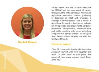 82
MeettheTeam
Rachel Raines was the Account Executive
for MORAY and the main point of contact
throughout the MIPA campaign. Raines is an
Agriculture Journalism student graduating
in December of 2014 with emphasis in
Strategic Communications and a minor in
Agriculture Economics. She intends to find a
full time position that allows her to utilize her
leadership, interpersonal, communication
and public relations skills in an agriculture
company that serves farmers. In her spare
time Raines enjoys hanging out with her
family and friends.
Rachel Raines
“Your life is now, seize it and make it amazing.
Surround yourself with love, laughter and
truth. Let your heart be your guide. And
above all, make every moment count. Today
is the day.”
Favorite quote:
 