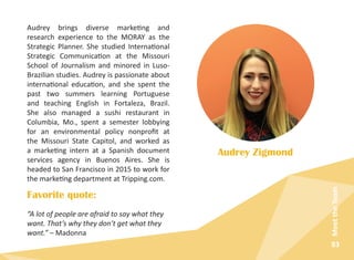83
MeettheTeam
Audrey brings diverse marketing and
research experience to the MORAY as the
Strategic Planner. She studied International
Strategic Communication at the Missouri
School of Journalism and minored in Luso-
Brazilian studies. Audrey is passionate about
international education, and she spent the
past two summers learning Portuguese
and teaching English in Fortaleza, Brazil.
She also managed a sushi restaurant in
Columbia, Mo., spent a semester lobbying
for an environmental policy nonprofit at
the Missouri State Capitol, and worked as
a marketing intern at a Spanish document
services agency in Buenos Aires. She is
headed to San Francisco in 2015 to work for
the marketing department at Tripping.com.
Audrey Zigmond
Favorite quote:
“A lot of people are afraid to say what they
want. That’s why they don’t get what they
want.” – Madonna
 