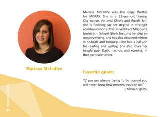 84
MeettheTeam
Marissa McEntire was the Copy Writter
for MORAY. She is a 23-year-old Kansas
City native. An avid Chiefs and Royals fan,
she is finishing up her degree in strategic
communicationattheUniversityofMissouri’s
Journalism School. She is focusing her degree
on copywriting, and has also obtained minors
in Spanish and business. She has a passion
for reading and writing. She also loves her
beagle pup, Dash, nachos, and running, in
that particular order.
Marissa McEntire
“If you are always trying to be normal you
will never know how amazing you can be.”
– Maya Angelou​
Favorite quote:
 