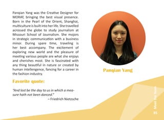 85
MeettheTeam
Panqian Yang was the Creative Designer for
MORAY, bringing the best visual presence.
Born in the Pearl of the Orient, Shanghai,
multiculture is built into her life. She travelled
acrossed the globe to study journalism at
Missouri School of Journalism. She mojors
in strategic communication with a business
minor. During spare time, traveling is
her best accompany. The excitement of
exploring new world and the pleasure of
meeting various people are what she enjoys
and cherishes most. She is fascinated with
any thing beautiful in nature or created by
human intellengence, fancing for a career in
the fashion industry.
Panqian Yang
Favorite quote:
“And lost be the day to us in which a mea-
sure hath not been danced.”
– Friedrich Nietzsche
 
