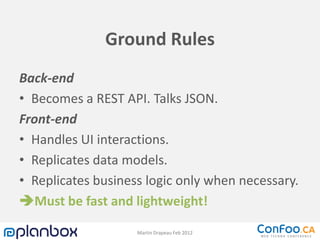 Ground Rules
Back-end
• Becomes a REST API. Talks JSON.
Front-end
• Handles UI interactions.
• Replicates data models.
• Replicates business logic only when necessary.
Must be fast and lightweight!

                    Martin Drapeau Feb 2012
 