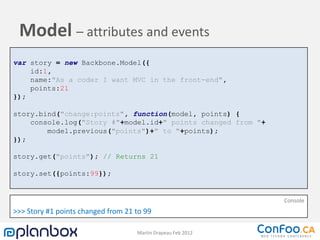 Model – attributes and events
var story = new Backbone.Model({
    id:1,
    name:"As a coder I want MVC in the front-end",
    points:21
});

story.bind("change:points", function(model, points) {
    console.log("Story #"+model.id+" points changed from "+
        model.previous("points")+" to "+points);
});

story.get("points"); // Returns 21

story.set({points:99});


                                                              Console
>>> Story #1 points changed from 21 to 99

                                    Martin Drapeau Feb 2012
 