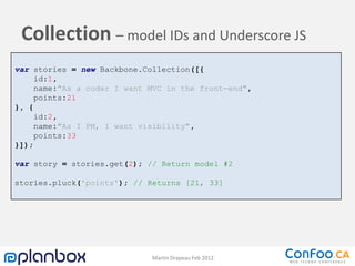 Collection – model IDs and Underscore JS
var stories = new Backbone.Collection([{
     id:1,
     name:"As a coder I want MVC in the front-end",
     points:21
}, {
     id:2,
     name:"As I PM, I want visibility",
     points:33
}]);

var story = stories.get(2); // Return model #2

stories.pluck('points'); // Returns [21, 33]




                             Martin Drapeau Feb 2012
 