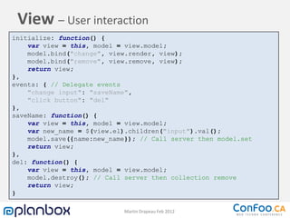 View – User interaction
initialize: function() {
    var view = this, model = view.model;
    model.bind("change", view.render, view);
    model.bind("remove", view.remove, view);
    return view;
},
events: { // Delegate events
    "change input": "saveName",
    "click button": "del"
},
saveName: function() {
    var view = this, model = view.model;
    var new_name = $(view.el).children("input").val();
    model.save({name:new_name}); // Call server then model.set
    return view;
},
del: function() {
    var view = this, model = view.model;
    model.destroy(); // Call server then collection remove
    return view;
}

                             Martin Drapeau Feb 2012
 
