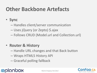 Other Backbone Artefacts
• Sync
  – Handles client/server communication
  – Uses jQuery (or Zepto) $.ajax
  – Follows CRUD (Model.url and Collection.url)

• Router & History
  – Handle URL changes and that Back button
  – Wraps HTML5 History API
  – Graceful polling fallback

                     Martin Drapeau Feb 2012
 