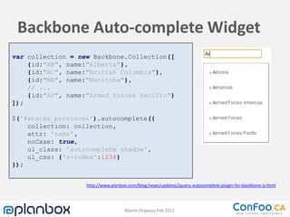 Backbone Auto-complete Widget
var collection = new Backbone.Collection([
    {id:"AB", name:"Alberta"},
    {id:"BC", name:"British Columbia"},
    {id:"MB", name:"Manitoba"},
    // ...
    {id:"AP", name:"Armed Forces Pacific"}
]);

$('#states_provinces').autocomplete({
    collection: collection,
    attr: 'name',
    noCase: true,
    ul_class: 'autocomplete shadow',
    ul_css: {'z-index':1234}
});


                   http://www.planbox.com/blog/news/updates/jquery-autocomplete-plugin-for-backbone-js.html




                                    Martin Drapeau Feb 2012
 