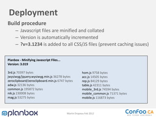 Deployment
Build procedure
     – Javascript files are minified and collated
     – Version is automatically incremented
     – ?v=3.1234 is added to all CSS/JS files (prevent caching issues)

Planbox - Minifying Javascript Files...
Version: 3.019

3rd.js 70397 bytes                                    hom.js 9758 bytes
jwysiwyg/jquery.wysiwyg.min.js 36278 bytes            acc.js 14505 bytes
zeroclipboard/zeroclipboard.min.js 6747 bytes         rep.js 84129 bytes
adw.js 32136 bytes                                    table.js 42311 bytes
common.js 195872 bytes                                mobile_3rd.js 74594 bytes
nik.js 230008 bytes                                   mobile_common.js 71371 bytes
mag.js 53275 bytes                                    mobile.js 116873 bytes



                                          Martin Drapeau Feb 2012
 