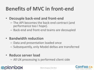 Benefits of MVC in front-end
• Decouple back-end and front-end
  – The API becomes the back-end contract (and
    performance too I hope).
  – Back-end and front-end teams are decoupled

• Bandwidth reduction
  – Data and presentation loaded once
  – Subsequently, only Model deltas are transferred

• Reduce server load
  – All UX processing is performed client side

                        Martin Drapeau Feb 2012
 