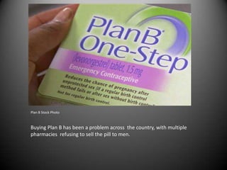 Plan B Stock Photo



Buying Plan B has been a problem across the country, with multiple
pharmacies refusing to sell the pill to men.
 