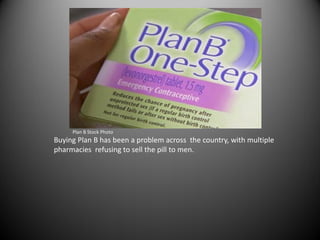 Plan B Stock Photo
Buying Plan B has been a problem across the country, with multiple
pharmacies refusing to sell the pill to men.
 