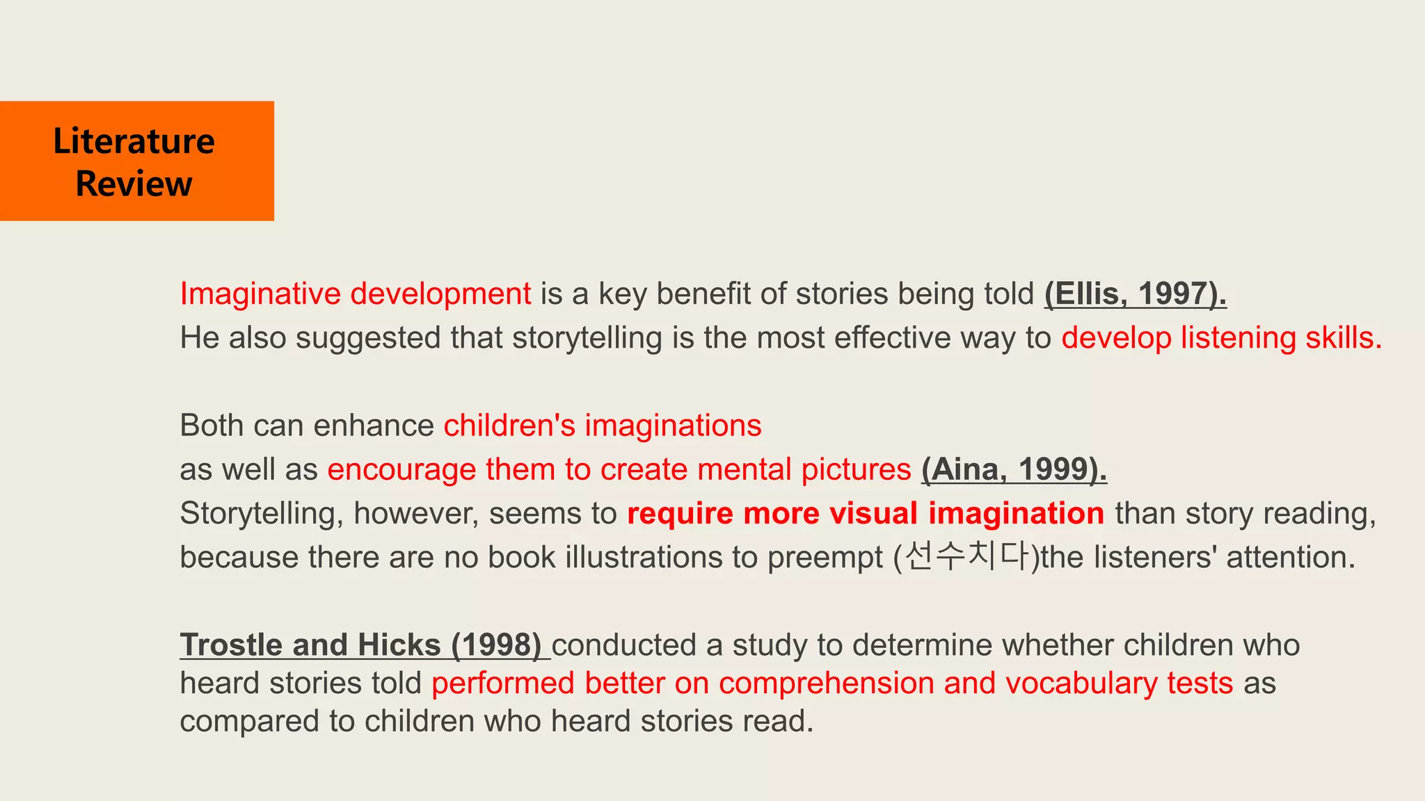 Imaginative development is a key benefit of stories being told (Ellis, 1997).
He also suggested that storytelling is the most effective way to develop listening skills.
Both can enhance children's imaginations
as well as encourage them to create mental pictures (Aina, 1999).
Storytelling, however, seems to require more visual imagination than story reading,
because there are no book illustrations to preempt (선수치다)the listeners' attention.
Trostle and Hicks (1998) conducted a study to determine whether children who
heard stories told performed better on comprehension and vocabulary tests as
compared to children who heard stories read.
Literature
Review
 