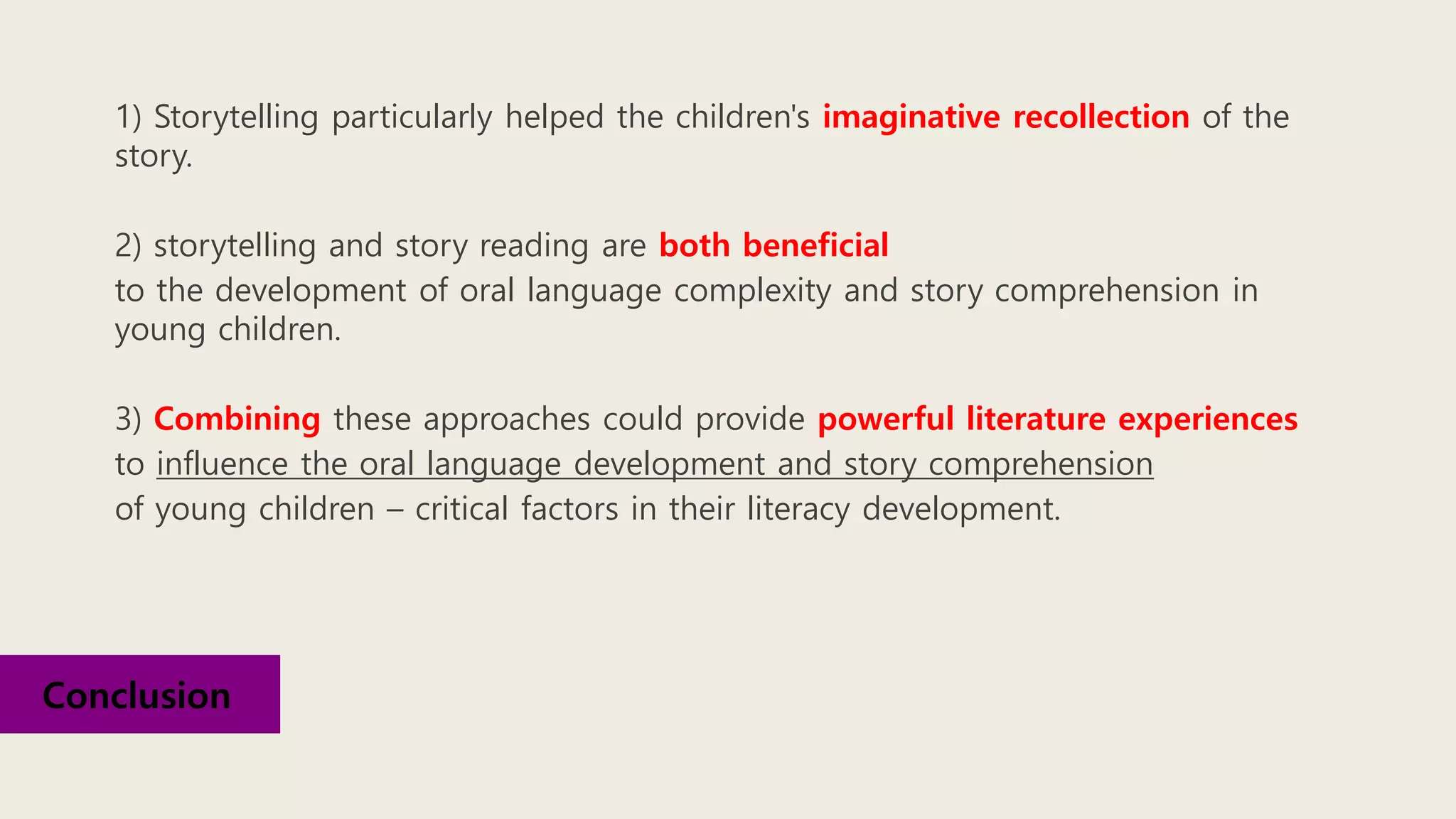 1) Storytelling particularly helped the children's imaginative recollection of the
story.
2) storytelling and story reading are both beneficial
to the development of oral language complexity and story comprehension in
young children.
3) Combining these approaches could provide powerful literature experiences
to influence the oral language development and story comprehension
of young children – critical factors in their literacy development.
Conclusion
 