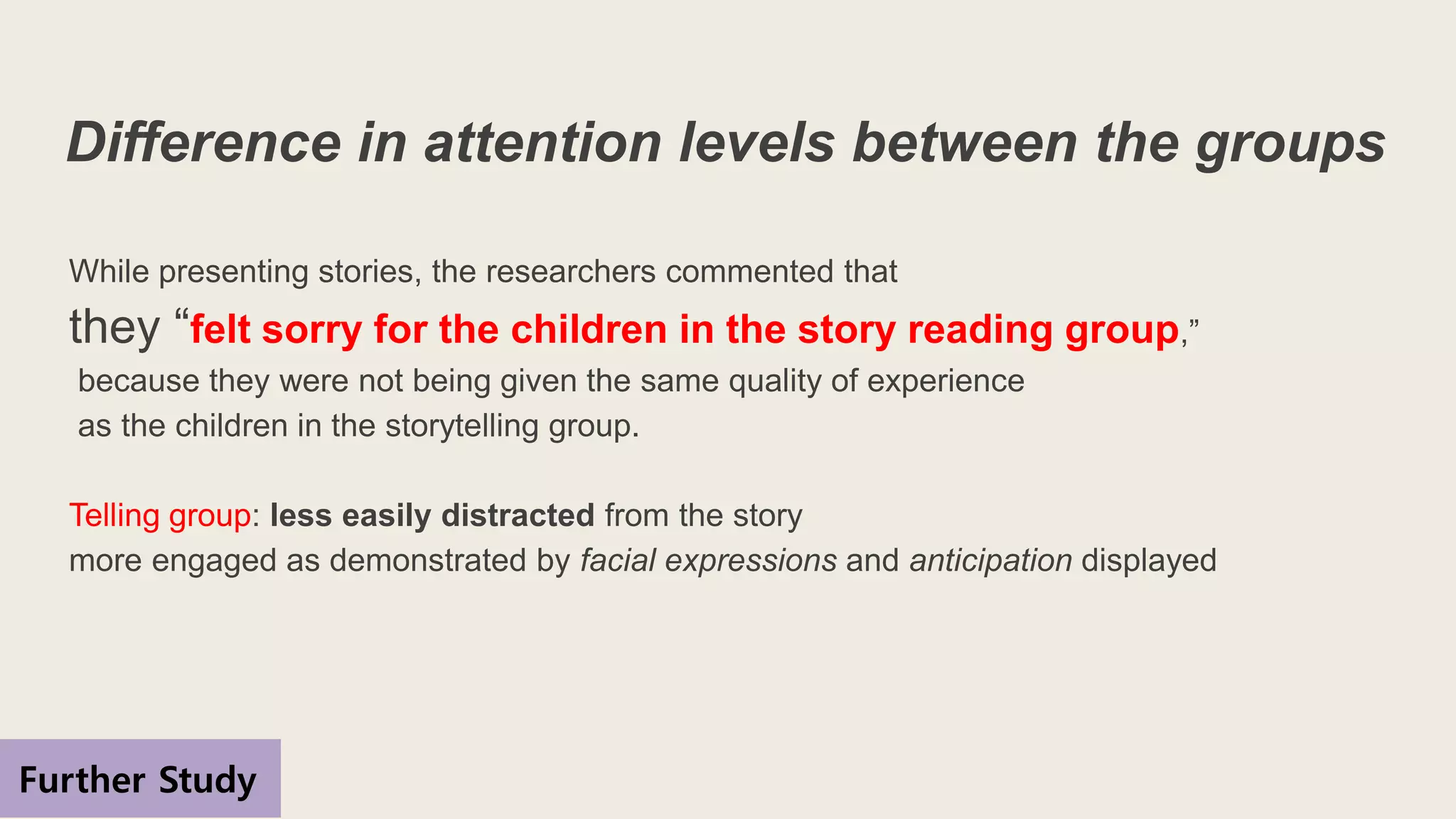 Difference in attention levels between the groups
While presenting stories, the researchers commented that
they “felt sorry for the children in the story reading group,”
because they were not being given the same quality of experience
as the children in the storytelling group.
Telling group: less easily distracted from the story
more engaged as demonstrated by facial expressions and anticipation displayed
Further Study
 