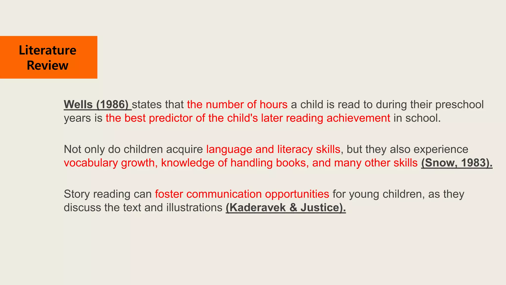 Wells (1986) states that the number of hours a child is read to during their preschool
years is the best predictor of the child's later reading achievement in school.
Not only do children acquire language and literacy skills, but they also experience
vocabulary growth, knowledge of handling books, and many other skills (Snow, 1983).
Story reading can foster communication opportunities for young children, as they
discuss the text and illustrations (Kaderavek & Justice).
Literature
Review
 