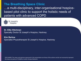 The Breathing Space Clinic
…a multi-disciplinary, inter-organisational hospice-
based pilot clinic to support the holistic needs of
patients with advanced COPD
Dr. Ellie Hitchman
Specialty Doctor St Joseph’s Hospice, Hackney
Kim Barlow
Specialist Physiotherapist St Joseph’s Hospice, Hackney
DISCLAIMER: The views and opinions expressed in this presentation are those of the authors and do not necessarily represent
the views and policy of PLAN(Pan London Airways Network).
 