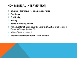 NON-MEDICAL INTERVENTION
 Breathing technique focusing on expiration
 Fan therapy
 Positioning
 Pacing
 Home Pulmonary Rehab
 Palliative Rehab Group e.g St. Luke’s ,St. John’s, St. (Moving
Forwards Rehab Group STJH )
 ICon STJH or equivalent
 Micro environment options – with caution
 