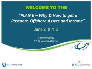 WELCOME TO THE
Sponsored by
IPS & Wealth Migrate
June 2 0 1 5
"PLAN B – Why & How to get a
Passport, Offshore Assets and Income”
 