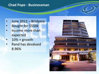 Chad Pope - Businessman
• June 2012 – Brisbane
• Bought for $550k
• Income more than
expected
• 10% + growth
• Rand has devalued
8.96%
 