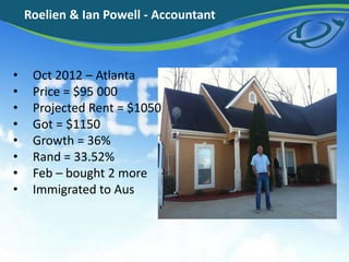 • Oct 2012 – Atlanta
• Price = $95 000
• Projected Rent = $1050
• Got = $1150
• Growth = 36%
• Rand = 33.52%
• Feb – bought 2 more
• Immigrated to Aus
Roelien & Ian Powell - Accountant
 