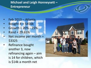 • Feb 2013 – Atlanta
• Bought 4 = $456k
• Growth = 20% - 25%
• Rand = 29.65%
• Net income per month =
$3325
• Refinance bought
another 3, now
refinancing again – aim
is 14 for children, which
is $14k a month net
Michael and Leigh Honneysett –
Entrepreneur
 