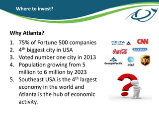 Where to invest?
Why Atlanta?
1. 75% of Fortune 500 companies
2. 4th biggest city in USA
3. Voted number one city in 2013
4. Population growing from 5
million to 6 million by 2023
5. Southeast USA is the 4th largest
economy in the world and
Atlanta is the hub of economic
activity.
 