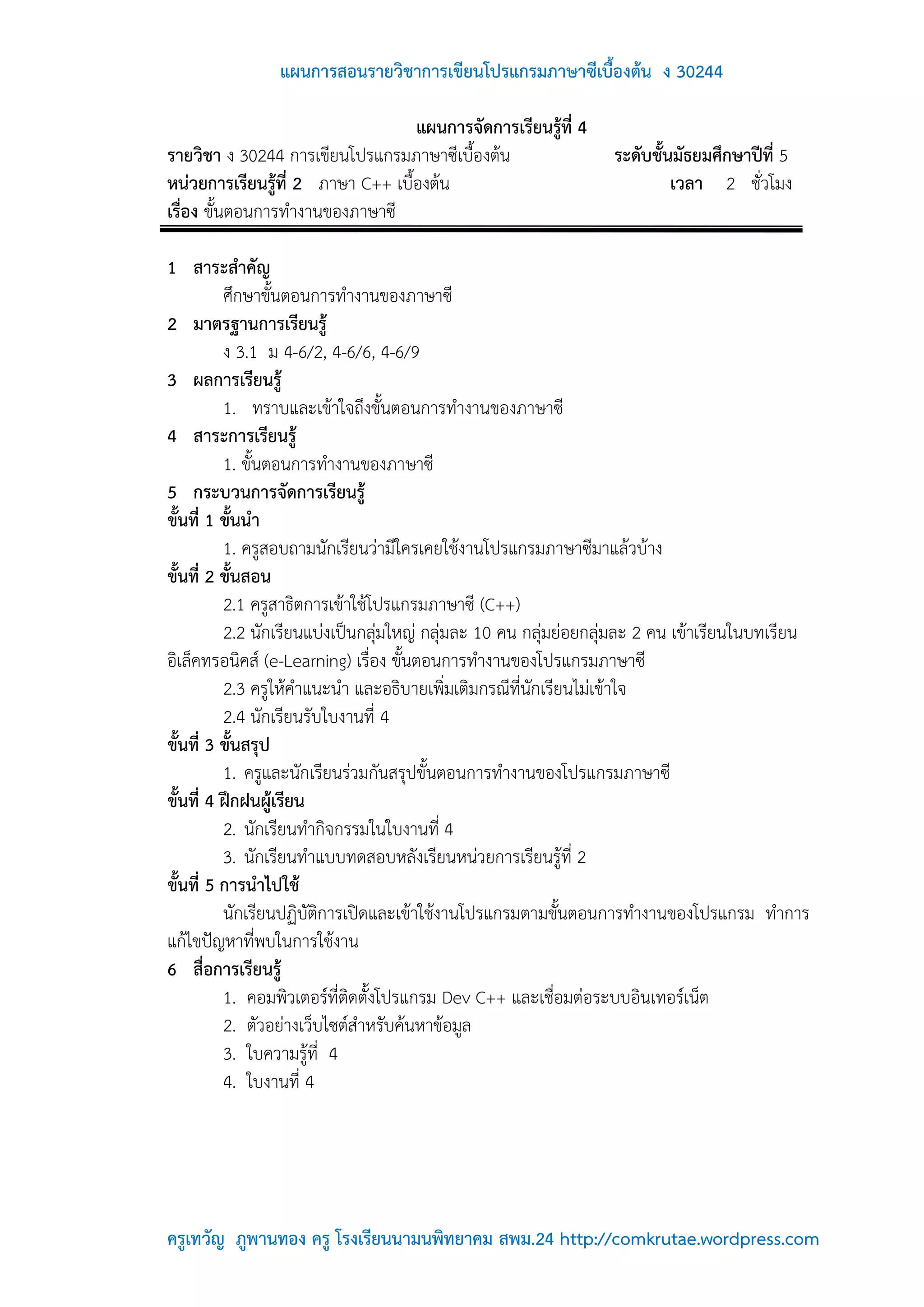 แผนการสอนรายวิชาการเขียนโปรแกรมภาษาซีเบื้องต้น ง 30244

                                   แผนการจัดการเรียนรู้ที่ 4
รายวิชา ง 30244 การเขียนโปรแกรมภาษาซีเบื้องต้น                   ระดับชั้นมัธยมศึกษาปีที่ 5
หน่วยการเรียนรู้ที่ 2 ภาษา C++ เบื้องต้น                                  เวลา 2 ชั่วโมง
เรื่อง ขั้นตอนการทางานของภาษาซี

1 สาระสาคัญ
          ศึกษาขั้นตอนการทางานของภาษาซี
2 มาตรฐานการเรียนรู้
          ง 3.1 ม 4-6/2, 4-6/6, 4-6/9
3 ผลการเรียนรู้
          1. ทราบและเข้าใจถึงขั้นตอนการทางานของภาษาซี
4 สาระการเรียนรู้
          1. ขั้นตอนการทางานของภาษาซี
5 กระบวนการจัดการเรียนรู้
ขั้นที่ 1 ขั้นนา
          1. ครูสอบถามนักเรียนว่ามีใครเคยใช้งานโปรแกรมภาษาซีมาแล้วบ้าง
ขั้นที่ 2 ขั้นสอน
          2.1 ครูสาธิตการเข้าใช้โปรแกรมภาษาซี (C++)
          2.2 นักเรียนแบ่งเป็นกลุ่มใหญ่ กลุ่มละ 10 คน กลุ่มย่อยกลุ่มละ 2 คน เข้าเรียนในบทเรียน
อิเล็คทรอนิคส์ (e-Learning) เรื่อง ขั้นตอนการทางานของโปรแกรมภาษาซี
          2.3 ครูให้คาแนะนา และอธิบายเพิ่มเติมกรณีที่นักเรียนไม่เข้าใจ
          2.4 นักเรียนรับใบงานที่ 4
ขั้นที่ 3 ขั้นสรุป
          1. ครูและนักเรียนร่วมกันสรุปขั้นตอนการทางานของโปรแกรมภาษาซี
ขั้นที่ 4 ฝึกฝนผู้เรียน
          2. นักเรียนทากิจกรรมในใบงานที่ 4
          3. นักเรียนทาแบบทดสอบหลังเรียนหน่วยการเรียนรู้ที่ 2
ขั้นที่ 5 การนาไปใช้
          นักเรียนปฏิบัติการเปิดและเข้าใช้งานโปรแกรมตามขั้นตอนการทางานของโปรแกรม ทาการ
แก้ไขปัญหาที่พบในการใช้งาน
6 สื่อการเรียนรู้
          1. คอมพิวเตอร์ที่ติดตั้งโปรแกรม Dev C++ และเชื่อมต่อระบบอินเทอร์เน็ต
          2. ตัวอย่างเว็บไซต์สาหรับค้นหาข้อมูล
          3. ใบความรู้ที่ 4
          4. ใบงานที่ 4




ครูเทวัญ ภูพานทอง ครู โรงเรียนนามนพิทยาคม สพม.24 http://comkrutae.wordpress.com
 