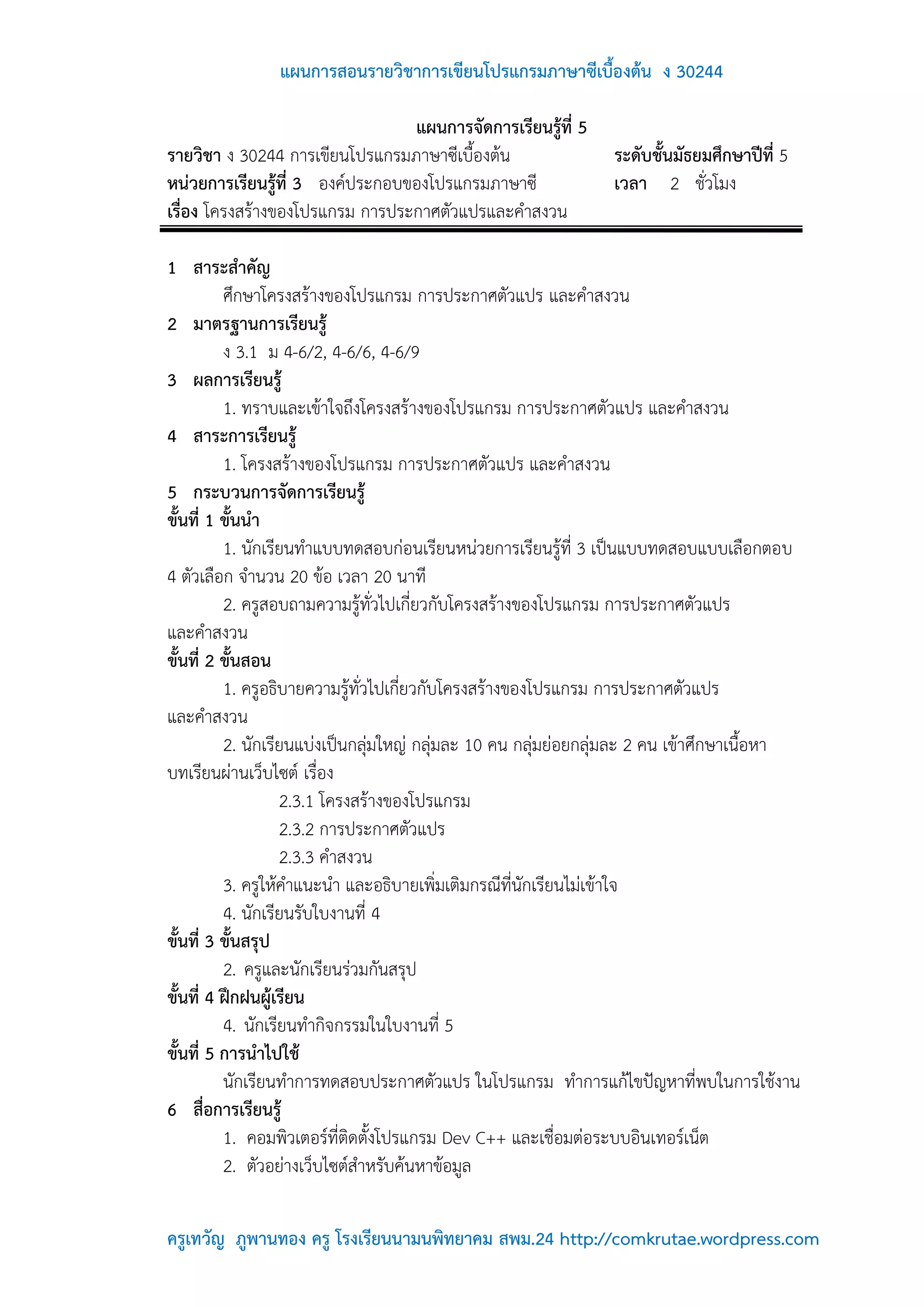 แผนการสอนรายวิชาการเขียนโปรแกรมภาษาซีเบื้องต้น ง 30244

                                 แผนการจัดการเรียนรู้ที่ 5
รายวิชา ง 30244 การเขียนโปรแกรมภาษาซีเบื้องต้น                  ระดับชั้นมัธยมศึกษาปีที่ 5
หน่วยการเรียนรู้ที่ 3 องค์ประกอบของโปรแกรมภาษาซี                เวลา 2 ชั่วโมง
เรื่อง โครงสร้างของโปรแกรม การประกาศตัวแปรและคาสงวน

1 สาระสาคัญ
          ศึกษาโครงสร้างของโปรแกรม การประกาศตัวแปร และคาสงวน
2 มาตรฐานการเรียนรู้
          ง 3.1 ม 4-6/2, 4-6/6, 4-6/9
3 ผลการเรียนรู้
          1. ทราบและเข้าใจถึงโครงสร้างของโปรแกรม การประกาศตัวแปร และคาสงวน
4 สาระการเรียนรู้
          1. โครงสร้างของโปรแกรม การประกาศตัวแปร และคาสงวน
5 กระบวนการจัดการเรียนรู้
ขั้นที่ 1 ขั้นนา
          1. นักเรียนทาแบบทดสอบก่อนเรียนหน่วยการเรียนรู้ที่ 3 เป็นแบบทดสอบแบบเลือกตอบ
4 ตัวเลือก จานวน 20 ข้อ เวลา 20 นาที
          2. ครูสอบถามความรู้ทั่วไปเกี่ยวกับโครงสร้างของโปรแกรม การประกาศตัวแปร
และคาสงวน
ขั้นที่ 2 ขั้นสอน
          1. ครูอธิบายความรู้ทั่วไปเกี่ยวกับโครงสร้างของโปรแกรม การประกาศตัวแปร
และคาสงวน
          2. นักเรียนแบ่งเป็นกลุ่มใหญ่ กลุ่มละ 10 คน กลุ่มย่อยกลุ่มละ 2 คน เข้าศึกษาเนื้อหา
บทเรียนผ่านเว็บไซต์ เรื่อง
                   2.3.1 โครงสร้างของโปรแกรม
                   2.3.2 การประกาศตัวแปร
                   2.3.3 คาสงวน
          3. ครูให้คาแนะนา และอธิบายเพิ่มเติมกรณีที่นักเรียนไม่เข้าใจ
          4. นักเรียนรับใบงานที่ 4
ขันที่ 3 ขั้นสรุป
   ้
          2. ครูและนักเรียนร่วมกันสรุป
ขั้นที่ 4 ฝึกฝนผู้เรียน
          4. นักเรียนทากิจกรรมในใบงานที่ 5
ขั้นที่ 5 การนาไปใช้
          นักเรียนทาการทดสอบประกาศตัวแปร ในโปรแกรม ทาการแก้ไขปัญหาที่พบในการใช้งาน
6 สื่อการเรียนรู้
          1. คอมพิวเตอร์ที่ติดตั้งโปรแกรม Dev C++ และเชื่อมต่อระบบอินเทอร์เน็ต
          2. ตัวอย่างเว็บไซต์สาหรับค้นหาข้อมูล

ครูเทวัญ ภูพานทอง ครู โรงเรียนนามนพิทยาคม สพม.24 http://comkrutae.wordpress.com
 